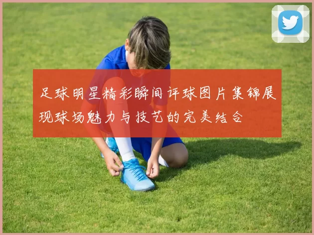足球明星精彩瞬间评球图片集锦展现球场魅力与技艺的完美结合