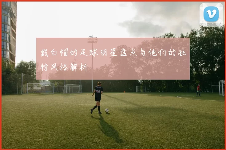 戴白帽的足球明星盘点与他们的独特风格解析