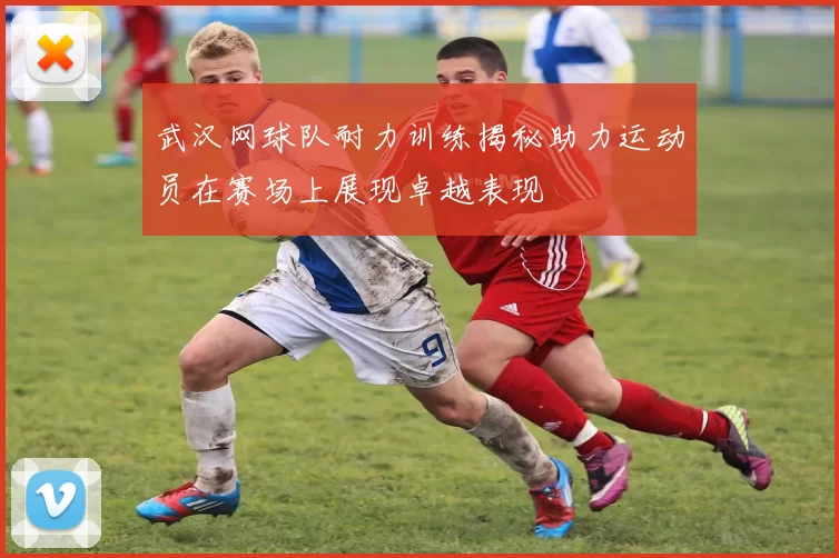 武汉网球队耐力训练揭秘助力运动员在赛场上展现卓越表现