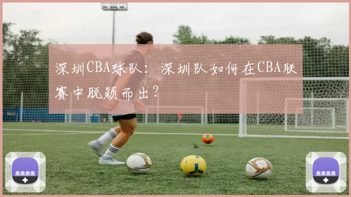 深圳CBA球队：深圳队如何在CBA联赛中脱颖而出？