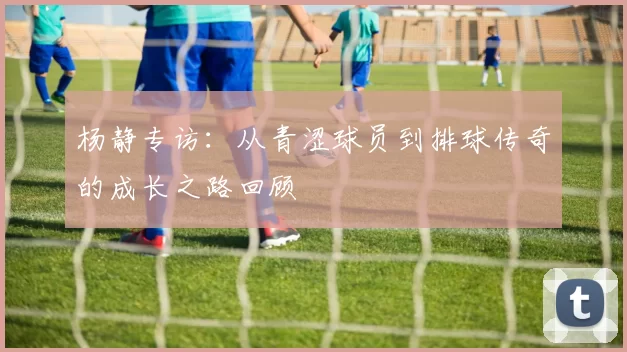 杨静专访：从青涩球员到排球传奇的成长之路回顾