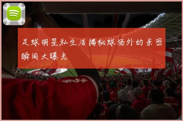 足球明星私生活揭秘球场外的亲密瞬间大曝光