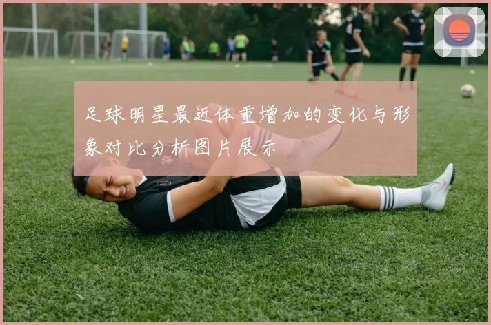 足球明星最近体重增加的变化与形象对比分析图片展示