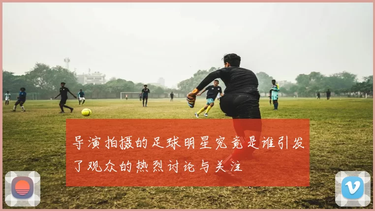 导演拍摄的足球明星究竟是谁引发了观众的热烈讨论与关注