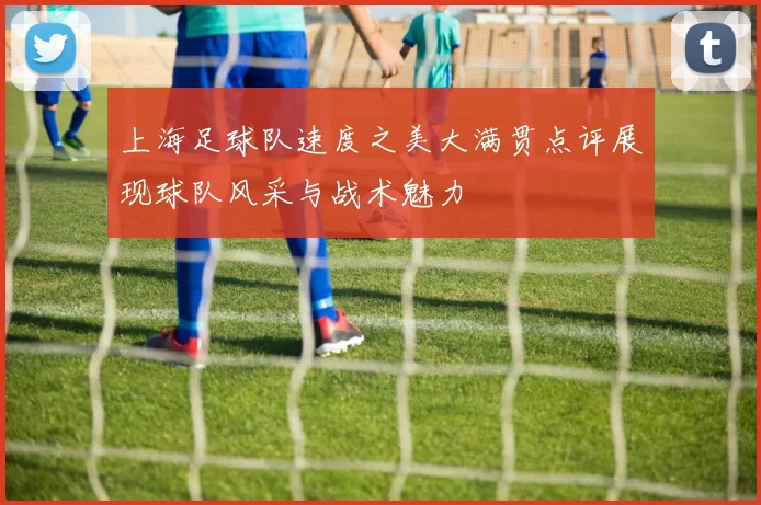 上海足球队速度之美大满贯点评展现球队风采与战术魅力