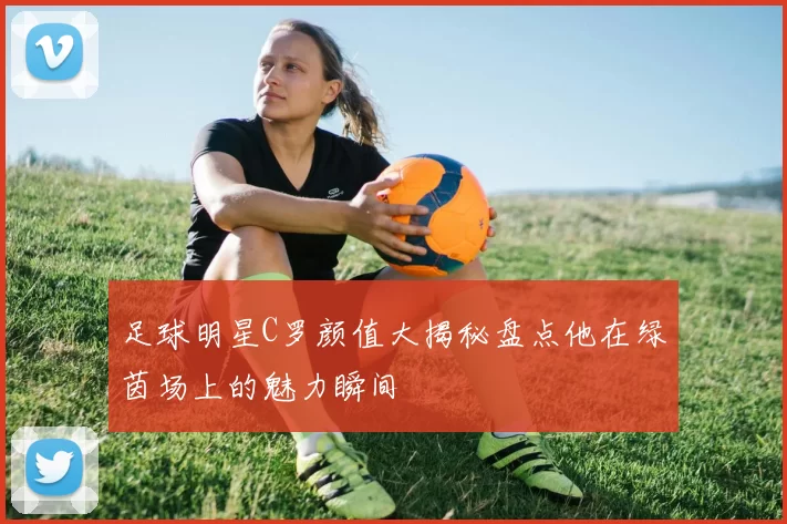 足球明星C罗颜值大揭秘盘点他在绿茵场上的魅力瞬间