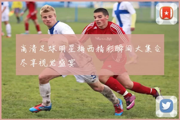 高清足球明星梅西精彩瞬间大集合尽享视觉盛宴