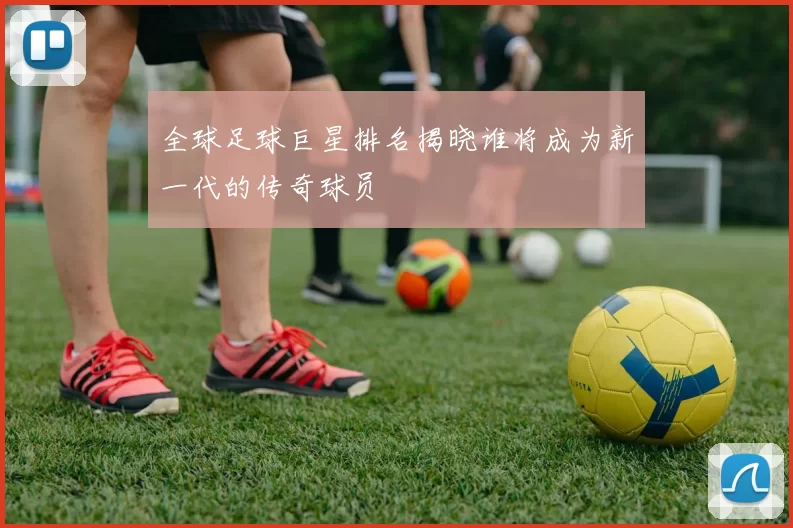 全球足球巨星排名揭晓谁将成为新一代的传奇球员