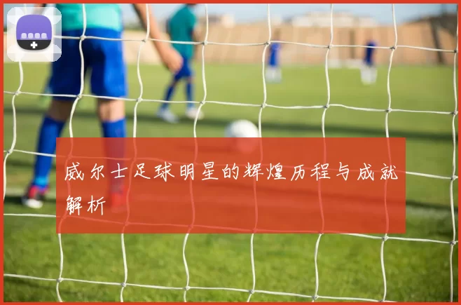 威尔士足球明星的辉煌历程与成就解析