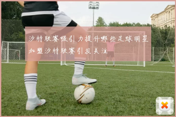 沙特联赛吸引力提升哪些足球明星加盟沙特联赛引发关注