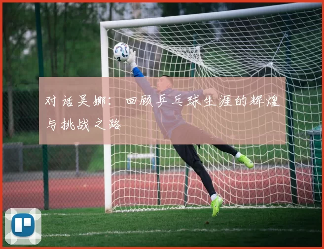 对话吴娜：回顾乒乓球生涯的辉煌与挑战之路