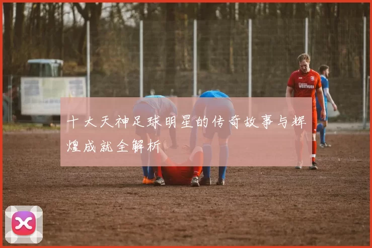 十大天神足球明星的传奇故事与辉煌成就全解析