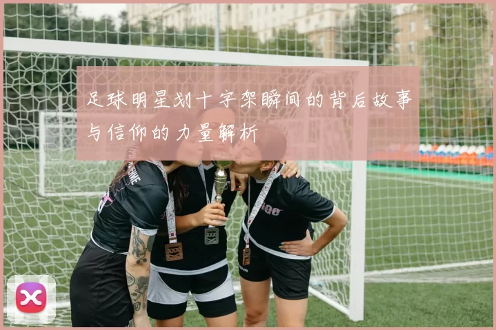 足球明星划十字架瞬间的背后故事与信仰的力量解析