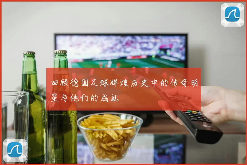 回顾德国足球辉煌历史中的传奇明星与他们的成就