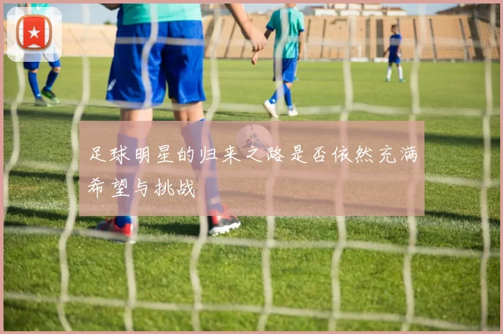 足球明星的归来之路是否依然充满希望与挑战
