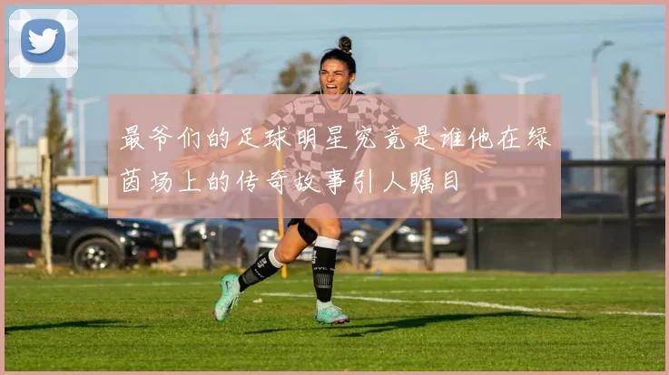 最爷们的足球明星究竟是谁他在绿茵场上的传奇故事引人瞩目