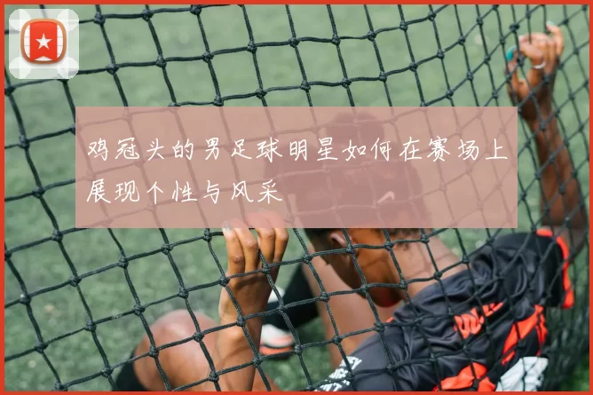 鸡冠头的男足球明星如何在赛场上展现个性与风采
