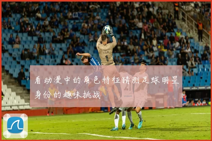 看动漫中的角色特征猜测足球明星身份的趣味挑战