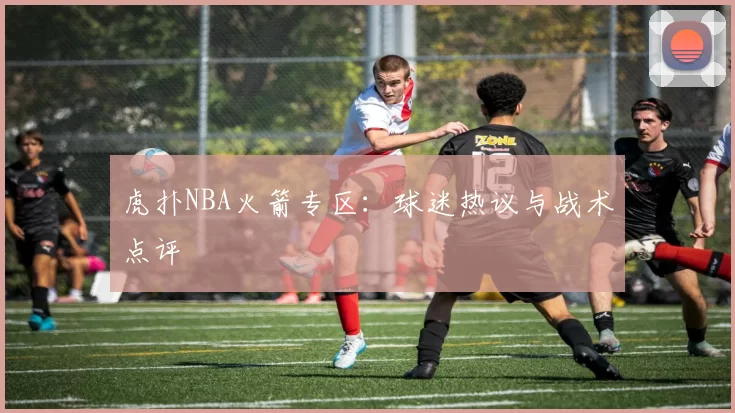 虎扑NBA火箭专区：球迷热议与战术点评