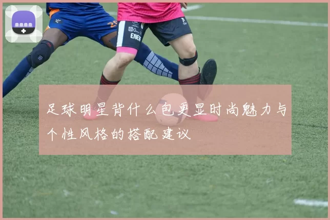 足球明星背什么包更显时尚魅力与个性风格的搭配建议