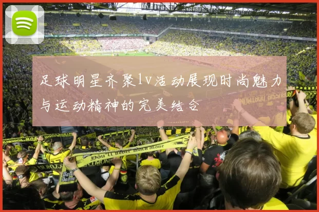 足球明星齐聚lv活动展现时尚魅力与运动精神的完美结合