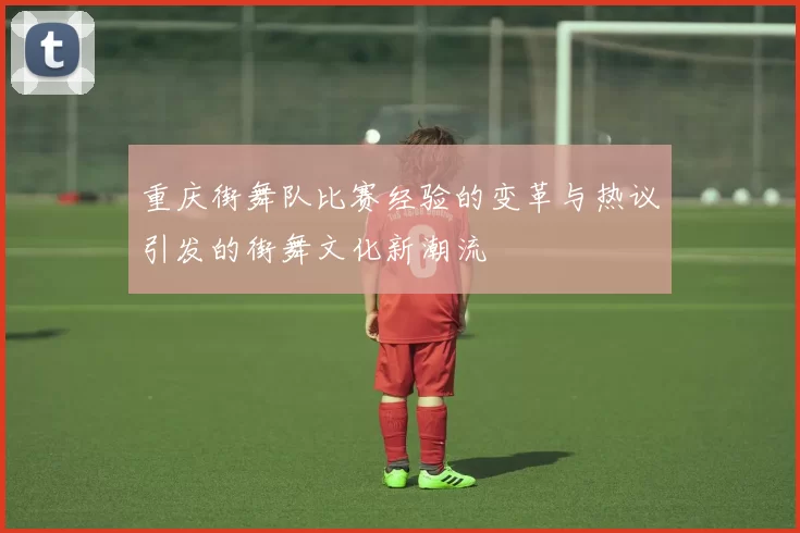 重庆街舞队比赛经验的变革与热议引发的街舞文化新潮流