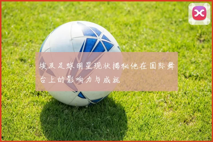 埃及足球明星现状揭秘他在国际舞台上的影响力与成就