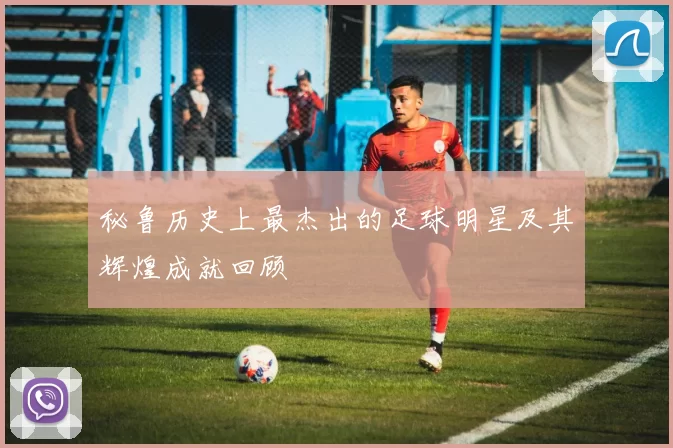 秘鲁历史上最杰出的足球明星及其辉煌成就回顾