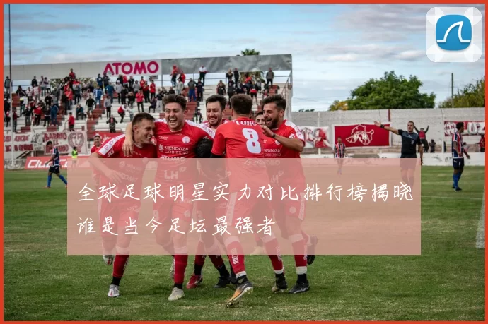 全球足球明星实力对比排行榜揭晓谁是当今足坛最强者