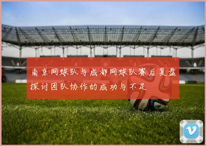南京网球队与成都网球队赛后复盘探讨团队协作的成功与不足
