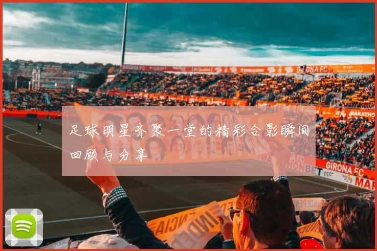 足球明星齐聚一堂的精彩合影瞬间回顾与分享