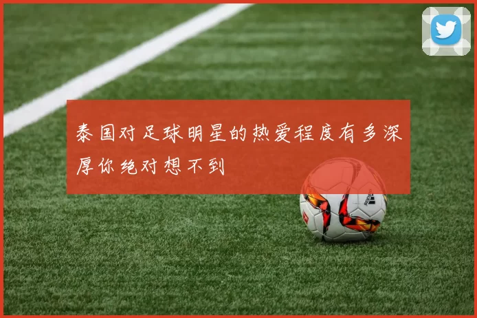 泰国对足球明星的热爱程度有多深厚你绝对想不到