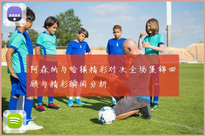 阿森纳与哈镇精彩对决全场集锦回顾与精彩瞬间分析
