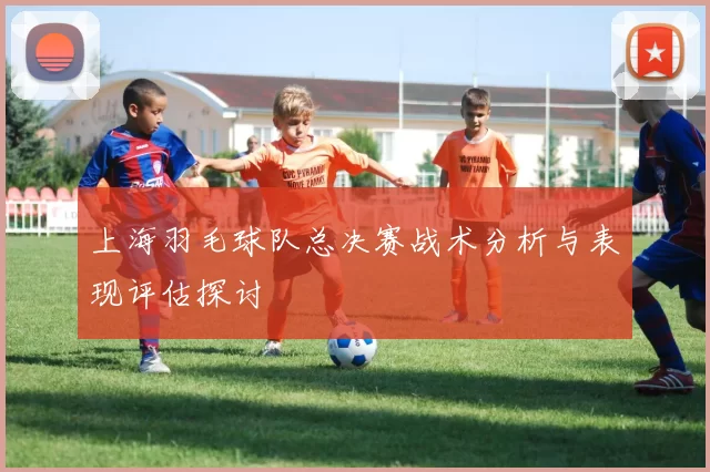 上海羽毛球队总决赛战术分析与表现评估探讨