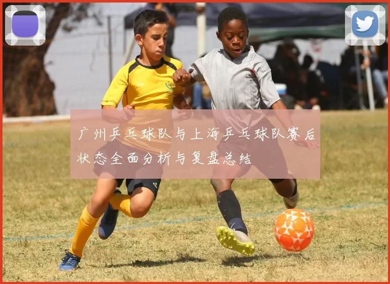 广州乒乓球队与上海乒乓球队赛后状态全面分析与复盘总结