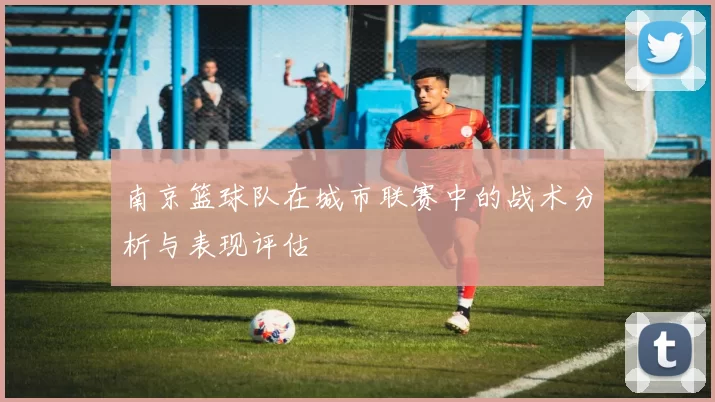 南京篮球队在城市联赛中的战术分析与表现评估