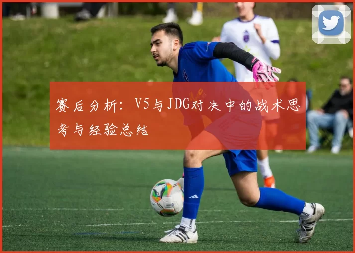 赛后分析：V5与JDG对决中的战术思考与经验总结