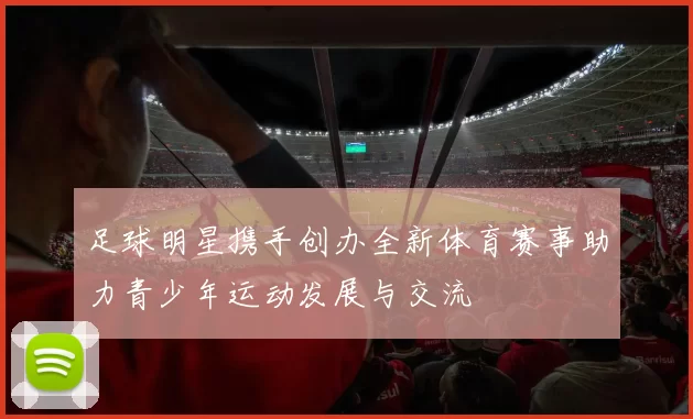 足球明星携手创办全新体育赛事助力青少年运动发展与交流