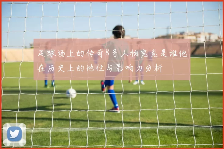 足球场上的传奇8号人物究竟是谁他在历史上的地位与影响力分析