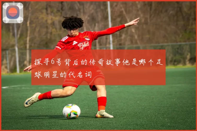 探寻6号背后的传奇故事他是哪个足球明星的代名词