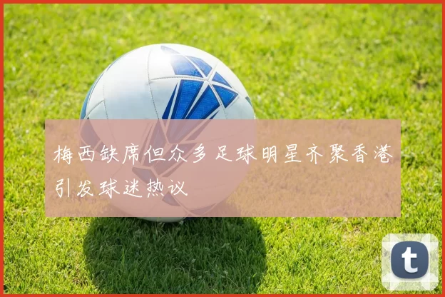 梅西缺席但众多足球明星齐聚香港引发球迷热议
