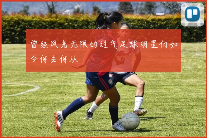 曾经风光无限的过气足球明星们如今何去何从