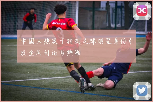 中国人热衷于猜测足球明星身份引发全民讨论与热潮