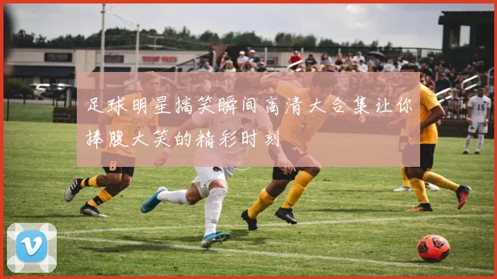 足球明星搞笑瞬间高清大合集让你捧腹大笑的精彩时刻