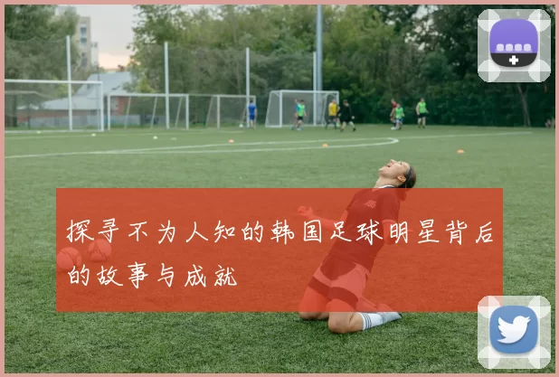 探寻不为人知的韩国足球明星背后的故事与成就