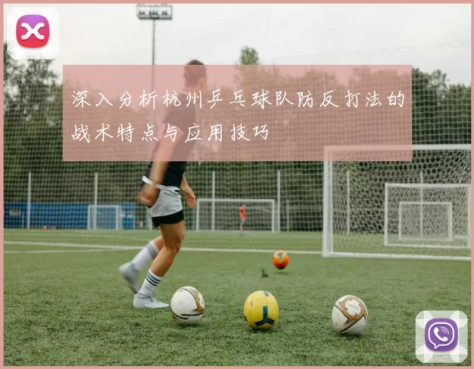 深入分析杭州乒乓球队防反打法的战术特点与应用技巧
