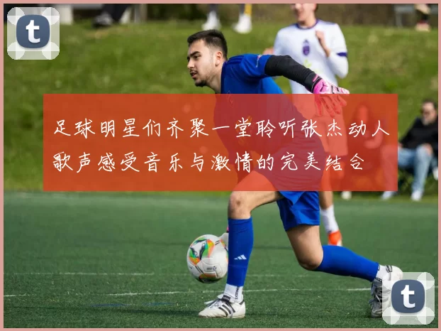 足球明星们齐聚一堂聆听张杰动人歌声感受音乐与激情的完美结合