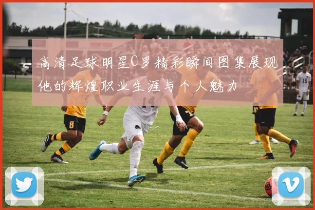 高清足球明星C罗精彩瞬间图集展现他的辉煌职业生涯与个人魅力