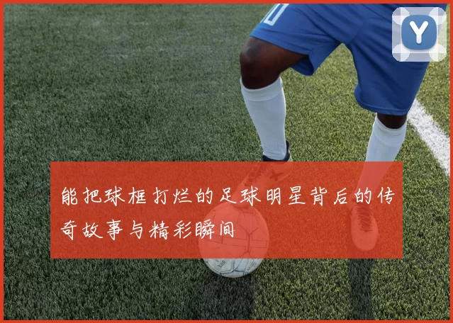 能把球框打烂的足球明星背后的传奇故事与精彩瞬间