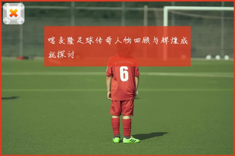 喀麦隆足球传奇人物回顾与辉煌成就探讨